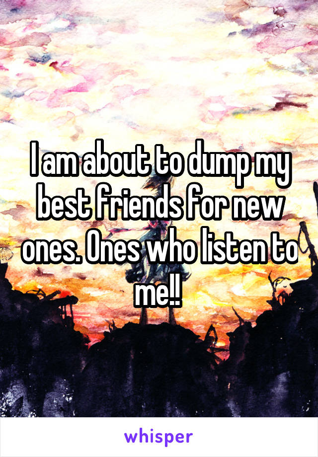 I am about to dump my best friends for new ones. Ones who listen to me!! 