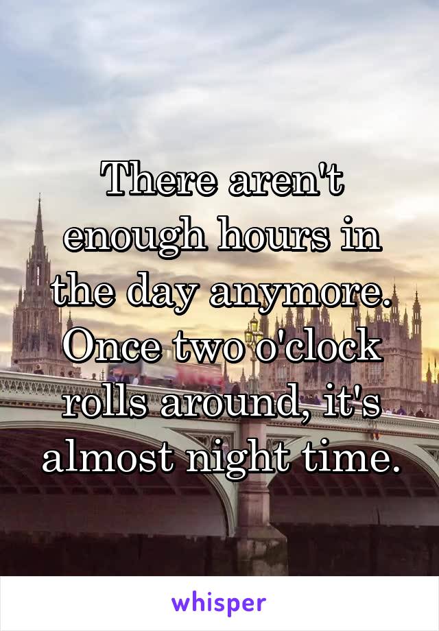 There aren't enough hours in the day anymore. Once two o'clock rolls around, it's almost night time.