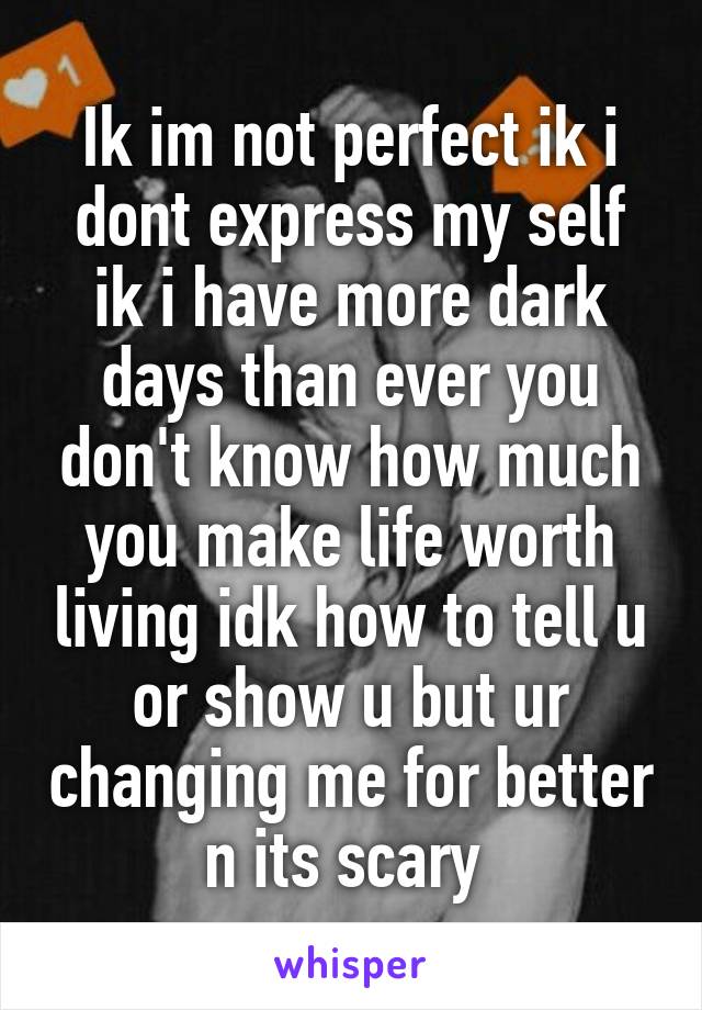 Ik im not perfect ik i dont express my self ik i have more dark days than ever you don't know how much you make life worth living idk how to tell u or show u but ur changing me for better n its scary 