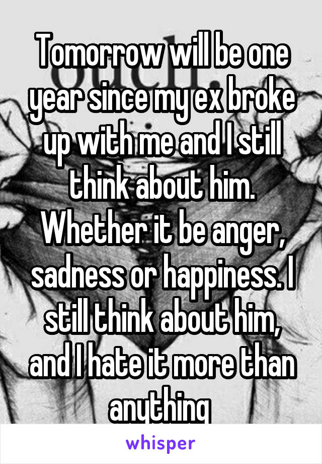 Tomorrow will be one year since my ex broke up with me and I still think about him. Whether it be anger, sadness or happiness. I still think about him, and I hate it more than anything 