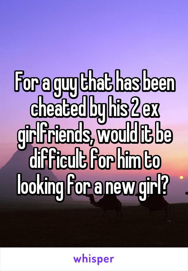 For a guy that has been cheated by his 2 ex girlfriends, would it be difficult for him to looking for a new girl? 