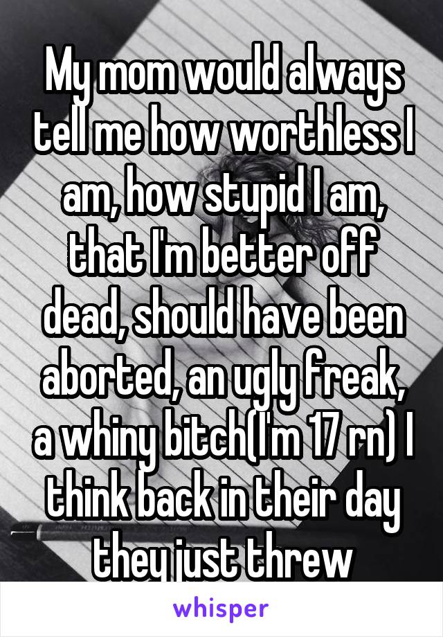 My mom would always tell me how worthless I am, how stupid I am, that I'm better off dead, should have been aborted, an ugly freak, a whiny bitch(I'm 17 rn) I think back in their day they just threw