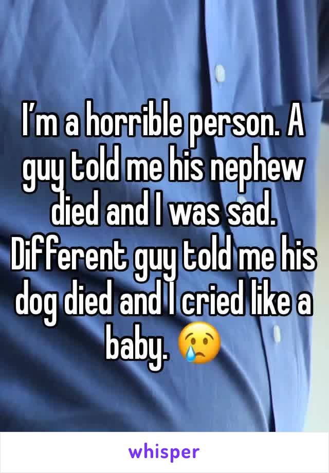 I’m a horrible person. A guy told me his nephew died and I was sad. Different guy told me his dog died and I cried like a baby. 😢