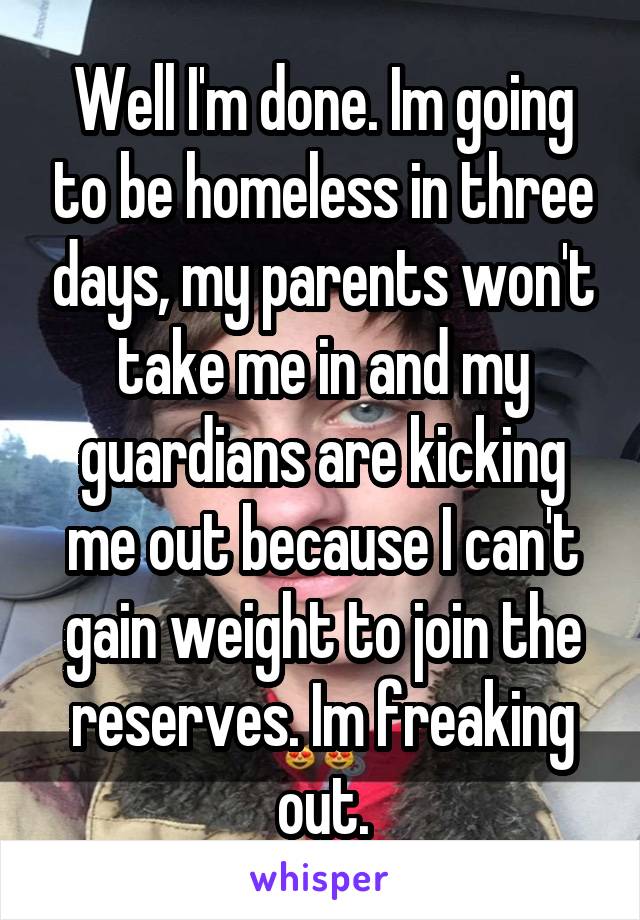 Well I'm done. Im going to be homeless in three days, my parents won't take me in and my guardians are kicking me out because I can't gain weight to join the reserves. Im freaking out.