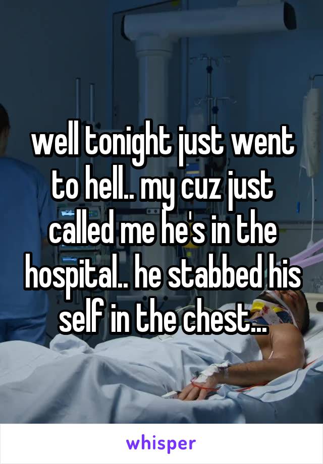 well tonight just went to hell.. my cuz just called me he's in the hospital.. he stabbed his self in the chest...