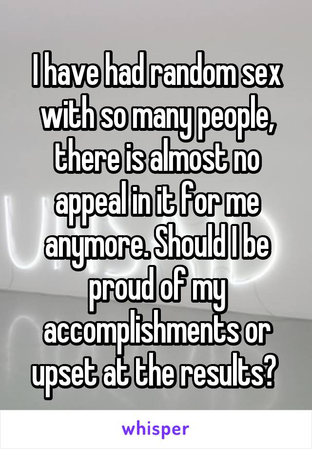 I have had random sex with so many people, there is almost no appeal in it for me anymore. Should I be proud of my accomplishments or upset at the results? 
