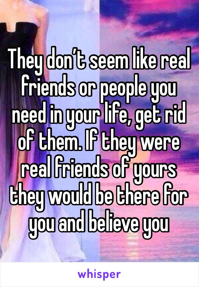 They don’t seem like real friends or people you need in your life, get rid of them. If they were real friends of yours they would be there for you and believe you 