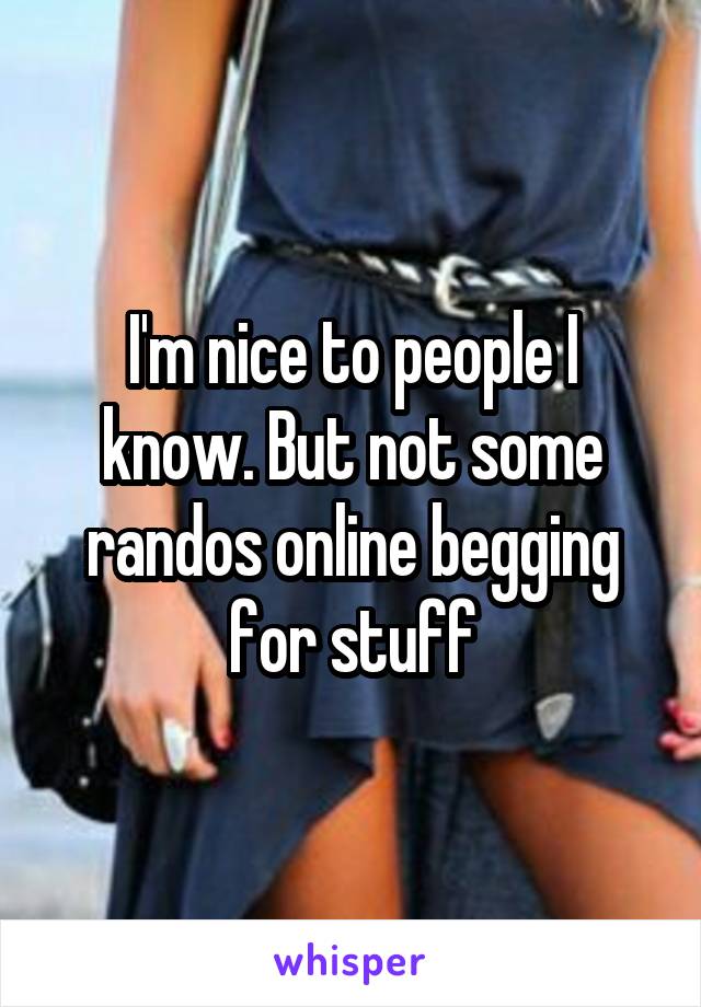 I'm nice to people I know. But not some randos online begging for stuff