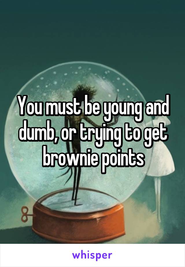 You must be young and dumb, or trying to get brownie points