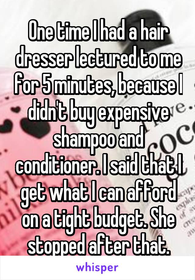 One time I had a hair dresser lectured to me for 5 minutes, because I didn't buy expensive shampoo and conditioner. I said that I get what I can afford on a tight budget. She stopped after that.