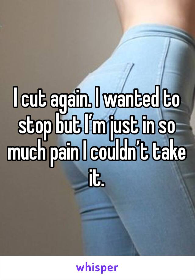 I cut again. I wanted to stop but I’m just in so much pain I couldn’t take it. 