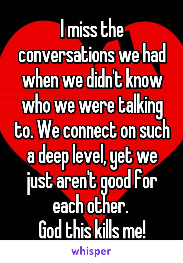 I miss the conversations we had when we didn't know who we were talking to. We connect on such a deep level, yet we just aren't good for each other. 
God this kills me!