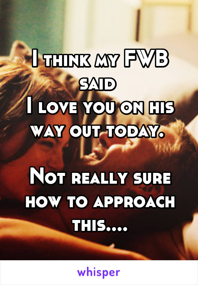 I think my FWB said 
I love you on his way out today. 

Not really sure how to approach this....