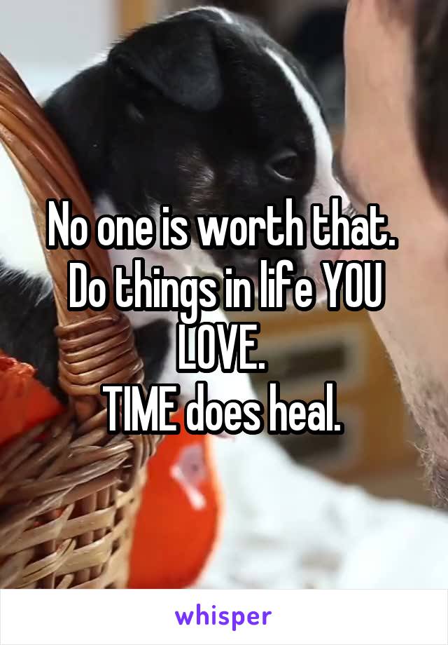 No one is worth that. 
Do things in life YOU
LOVE. 
TIME does heal. 