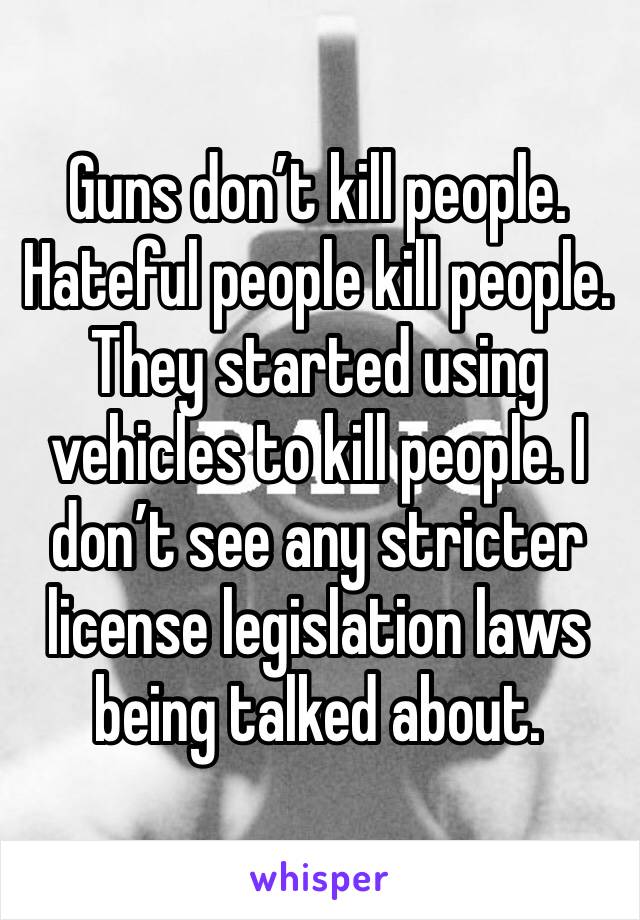 Guns don’t kill people. Hateful people kill people. They started using vehicles to kill people. I don’t see any stricter license legislation laws being talked about.