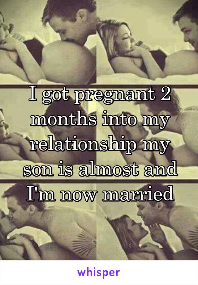 I got pregnant 2 months into my relationship my son is almost and I'm now married