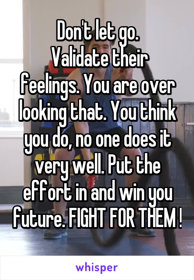 Don't let go.
 Validate their feelings. You are over looking that. You think you do, no one does it very well. Put the effort in and win you future. FIGHT FOR THEM !
