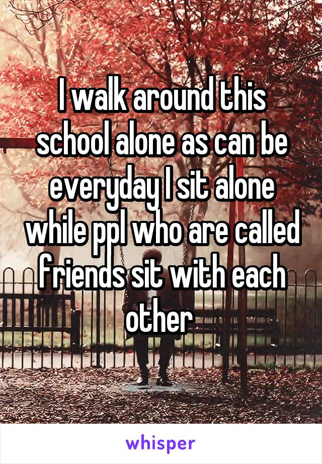 I walk around this school alone as can be everyday I sit alone while ppl who are called friends sit with each other 
