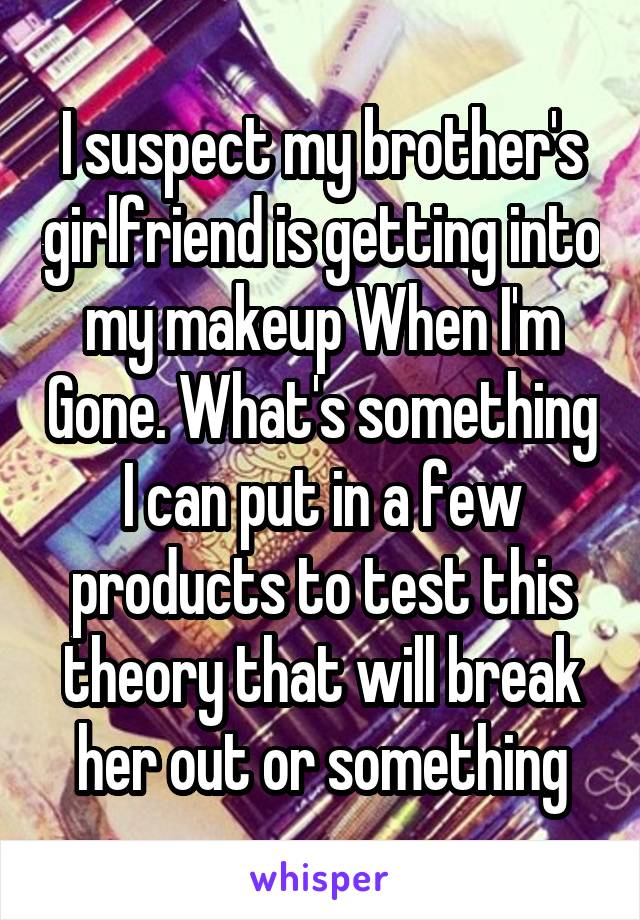 I suspect my brother's girlfriend is getting into my makeup When I'm Gone. What's something I can put in a few products to test this theory that will break her out or something