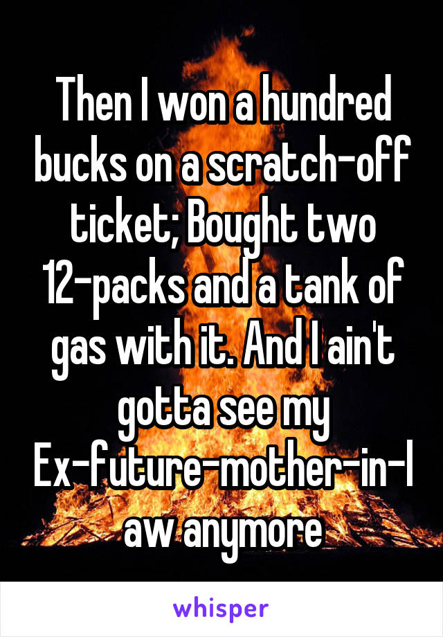Then I won a hundred bucks on a scratch-off ticket; Bought two 12-packs and a tank of gas with it. And I ain't gotta see my Ex-future-mother-in-law anymore
