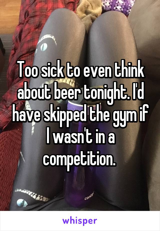 Too sick to even think about beer tonight. I'd have skipped the gym if I wasn't in a competition. 