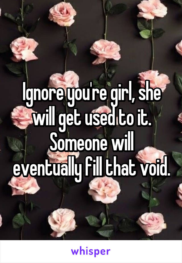 Ignore you're girl, she will get used to it.
Someone will eventually fill that void.