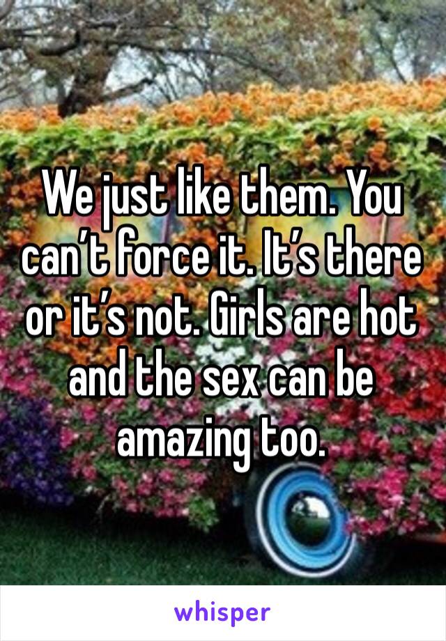 We just like them. You can’t force it. It’s there or it’s not. Girls are hot and the sex can be amazing too. 