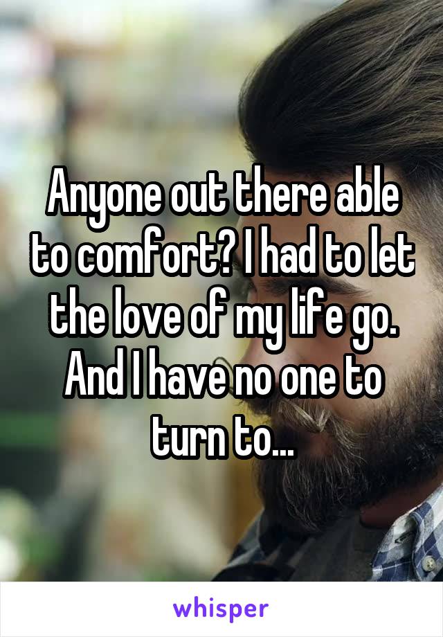 Anyone out there able to comfort? I had to let the love of my life go. And I have no one to turn to...