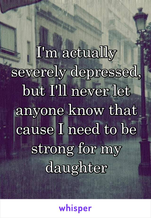 I'm actually severely depressed, but I'll never let anyone know that cause I need to be strong for my daughter