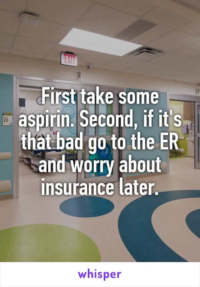 First take some aspirin. Second, if it's that bad go to the ER and worry about insurance later.