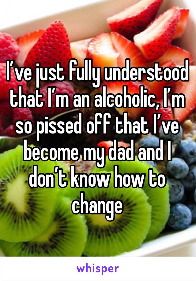 I’ve just fully understood that I’m an alcoholic, I’m so pissed off that I’ve become my dad and I don’t know how to change