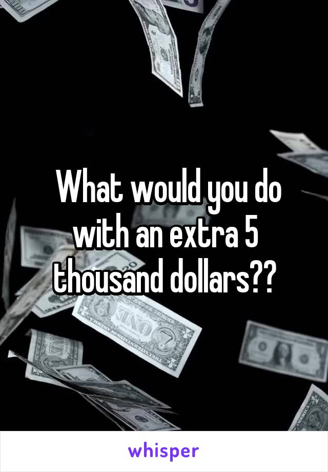  What would you do with an extra 5 thousand dollars??