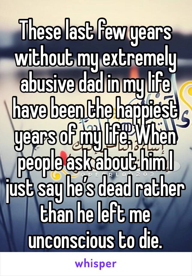 These last few years without my extremely abusive dad in my life have been the happiest years of my life. When people ask about him I just say he’s dead rather than he left me unconscious to die. 