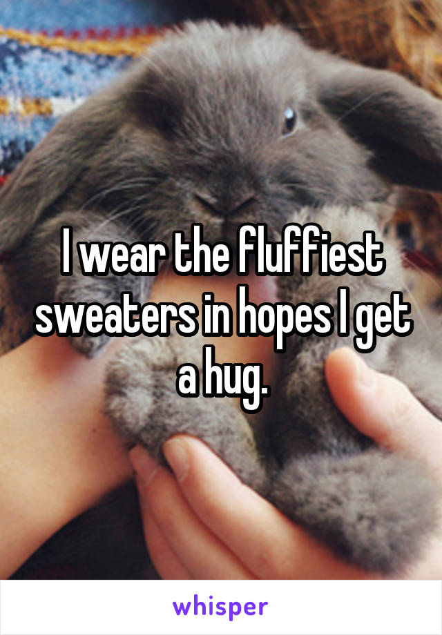I wear the fluffiest sweaters in hopes I get a hug.