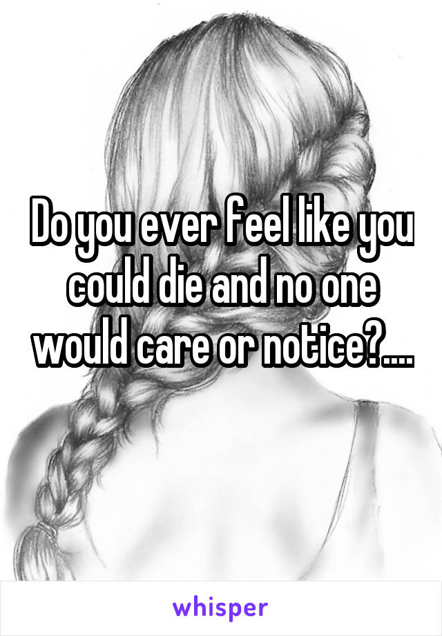 Do you ever feel like you could die and no one would care or notice?.... 