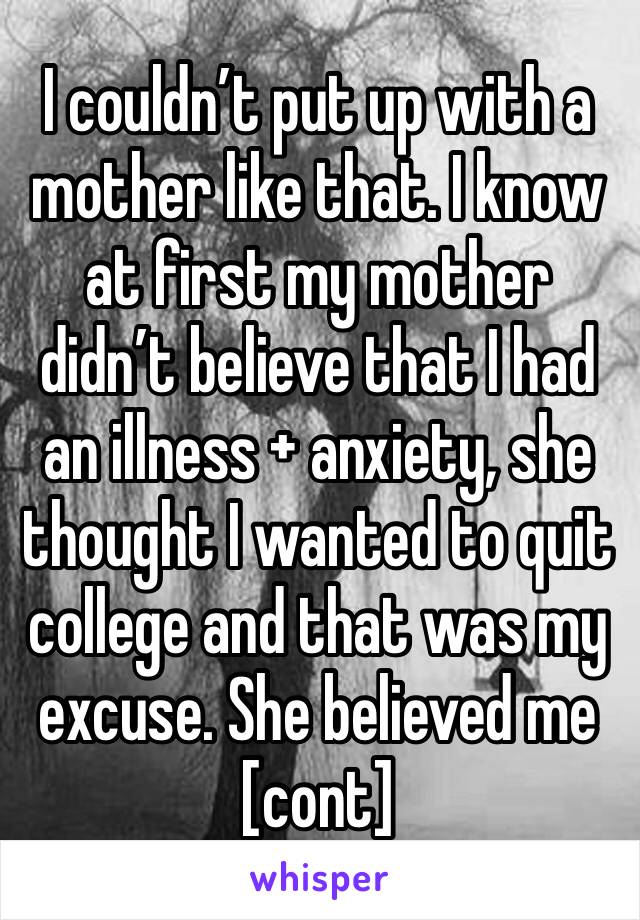 I couldn’t put up with a mother like that. I know at first my mother didn’t believe that I had an illness + anxiety, she thought I wanted to quit college and that was my excuse. She believed me [cont]