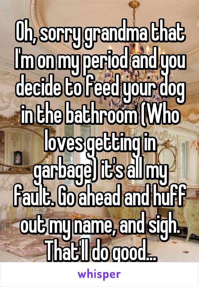 Oh, sorry grandma that I'm on my period and you decide to feed your dog in the bathroom (Who loves getting in garbage) it's all my fault. Go ahead and huff out my name, and sigh. That'll do good...