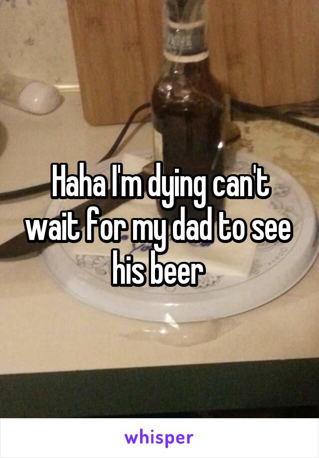 Haha I'm dying can't wait for my dad to see  his beer 