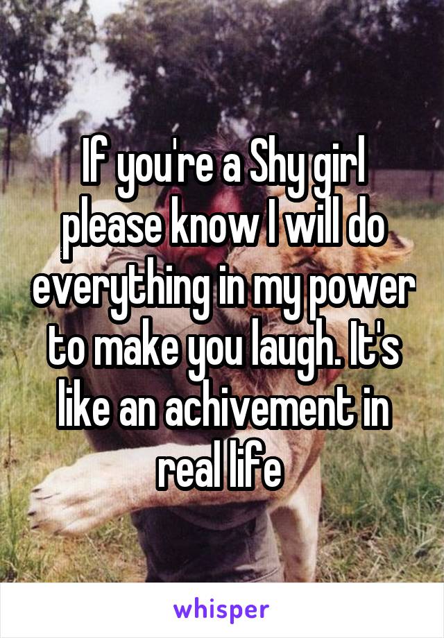 If you're a Shy girl please know I will do everything in my power to make you laugh. It's like an achivement in real life 