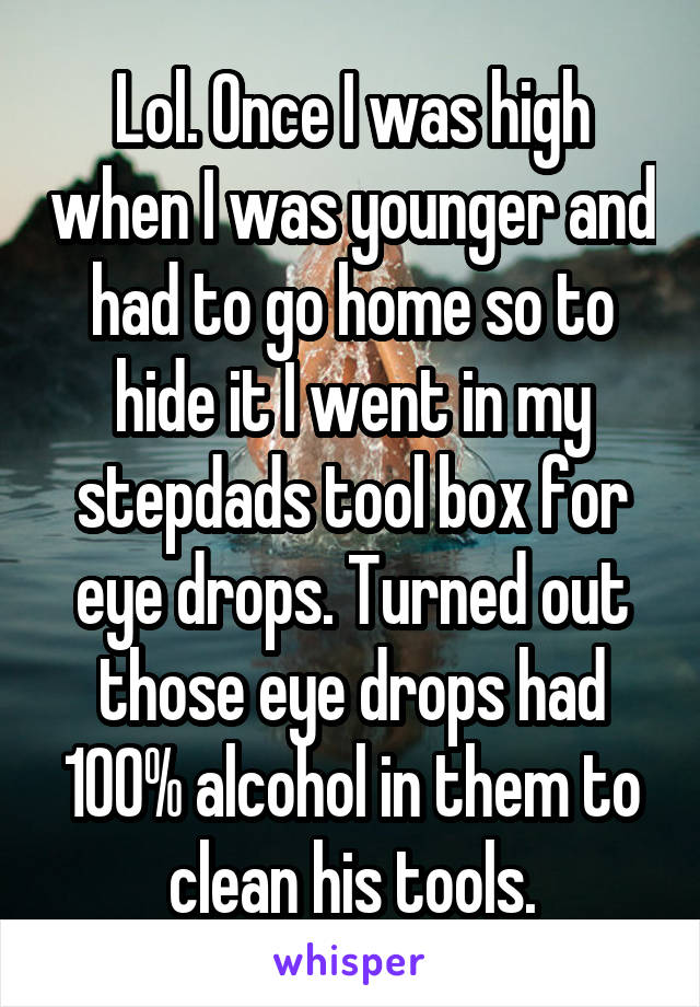 Lol. Once I was high when I was younger and had to go home so to hide it I went in my stepdads tool box for eye drops. Turned out those eye drops had 100% alcohol in them to clean his tools.