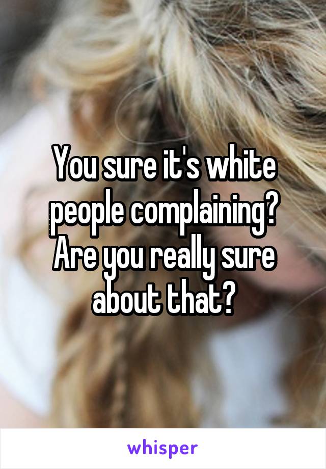 You sure it's white people complaining?
Are you really sure about that?