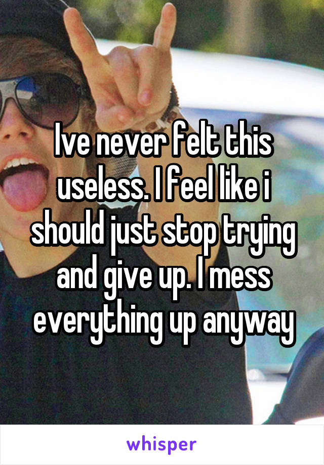 Ive never felt this useless. I feel like i should just stop trying and give up. I mess everything up anyway