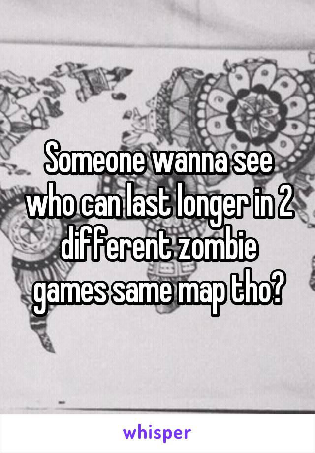 Someone wanna see who can last longer in 2 different zombie games same map tho?
