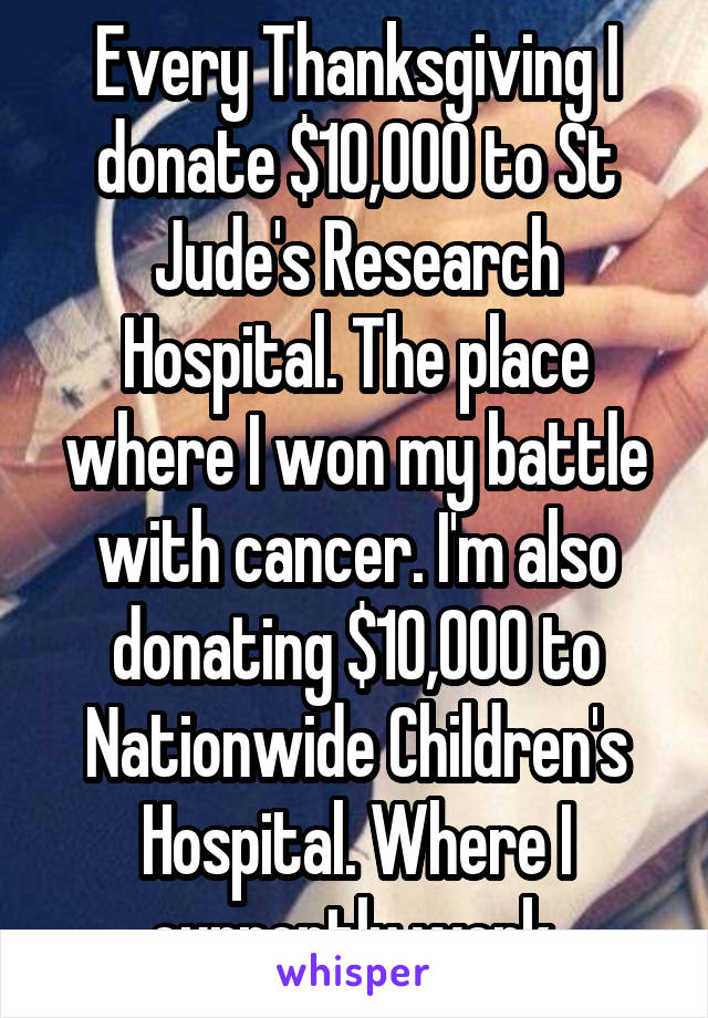 Every Thanksgiving I donate $10,000 to St Jude's Research Hospital. The place where I won my battle with cancer. I'm also donating $10,000 to Nationwide Children's Hospital. Where I currently work.