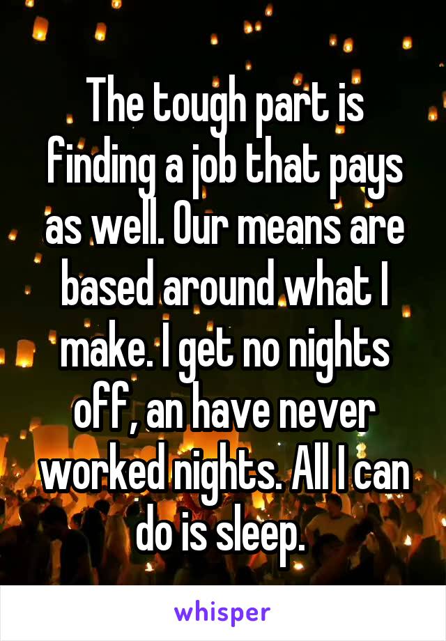 The tough part is finding a job that pays as well. Our means are based around what I make. I get no nights off, an have never worked nights. All I can do is sleep. 