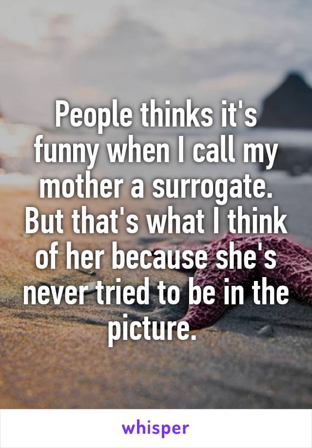 People thinks it's funny when I call my mother a surrogate. But that's what I think of her because she's never tried to be in the picture. 