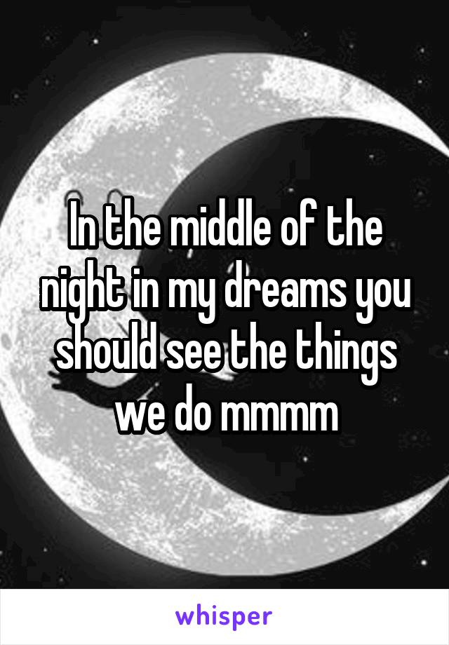 In the middle of the night in my dreams you should see the things we do mmmm