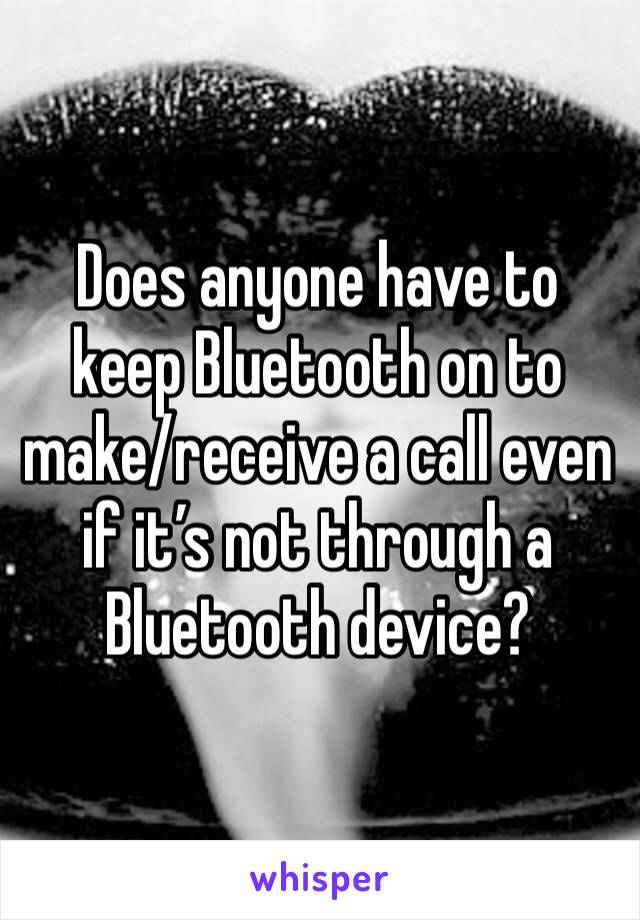 Does anyone have to keep Bluetooth on to make/receive a call even if it’s not through a Bluetooth device?