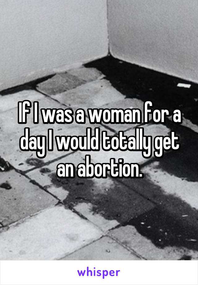 If I was a woman for a day I would totally get an abortion.