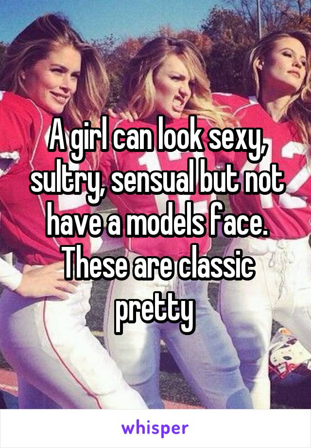 A girl can look sexy, sultry, sensual but not have a models face. These are classic pretty 
